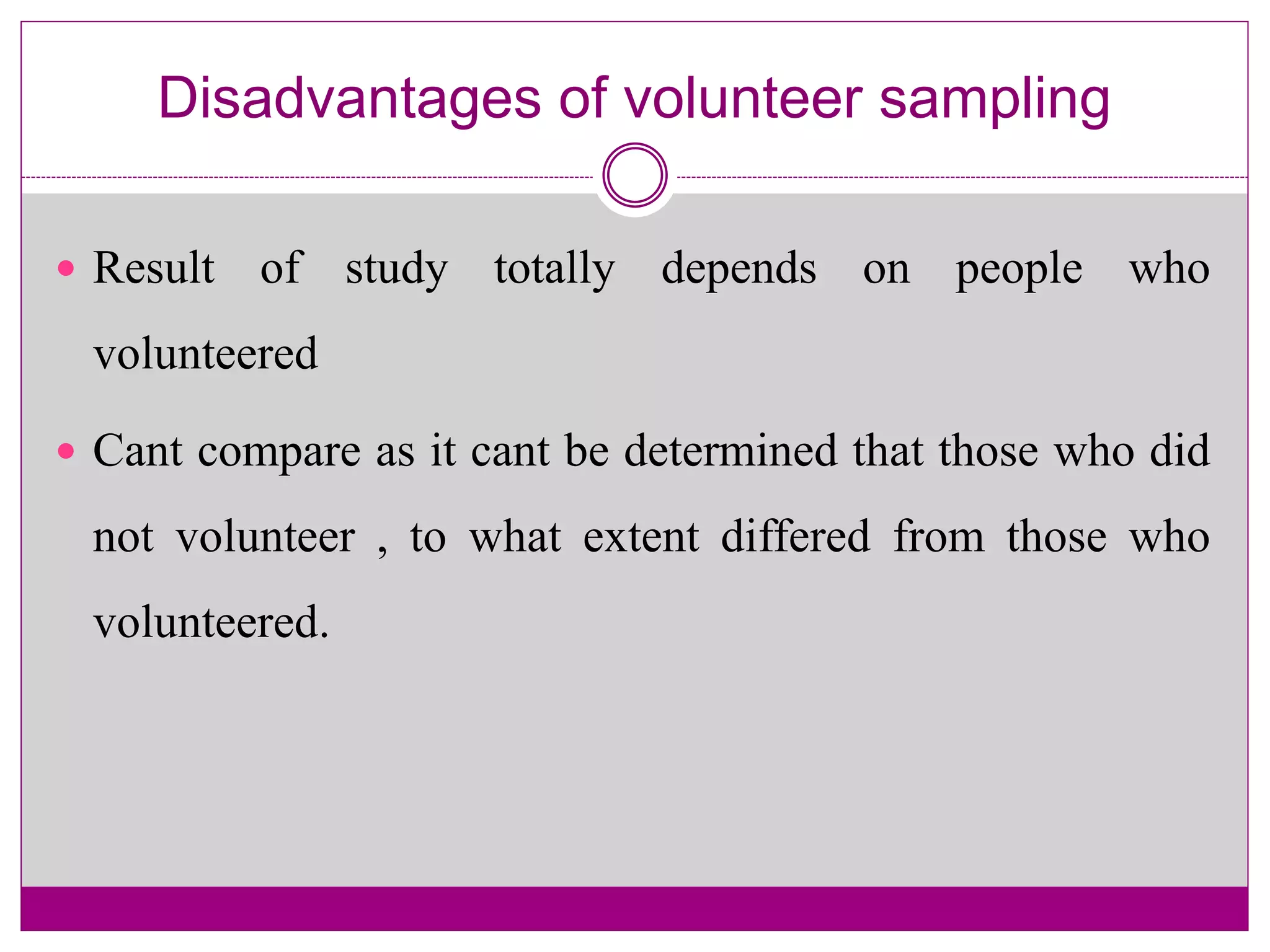 Disadvantages of volunteer sampling
 Result of study totally depends on people who
volunteered
 Cant compare as it cant be determined that those who did
not volunteer , to what extent differed from those who
volunteered.
 