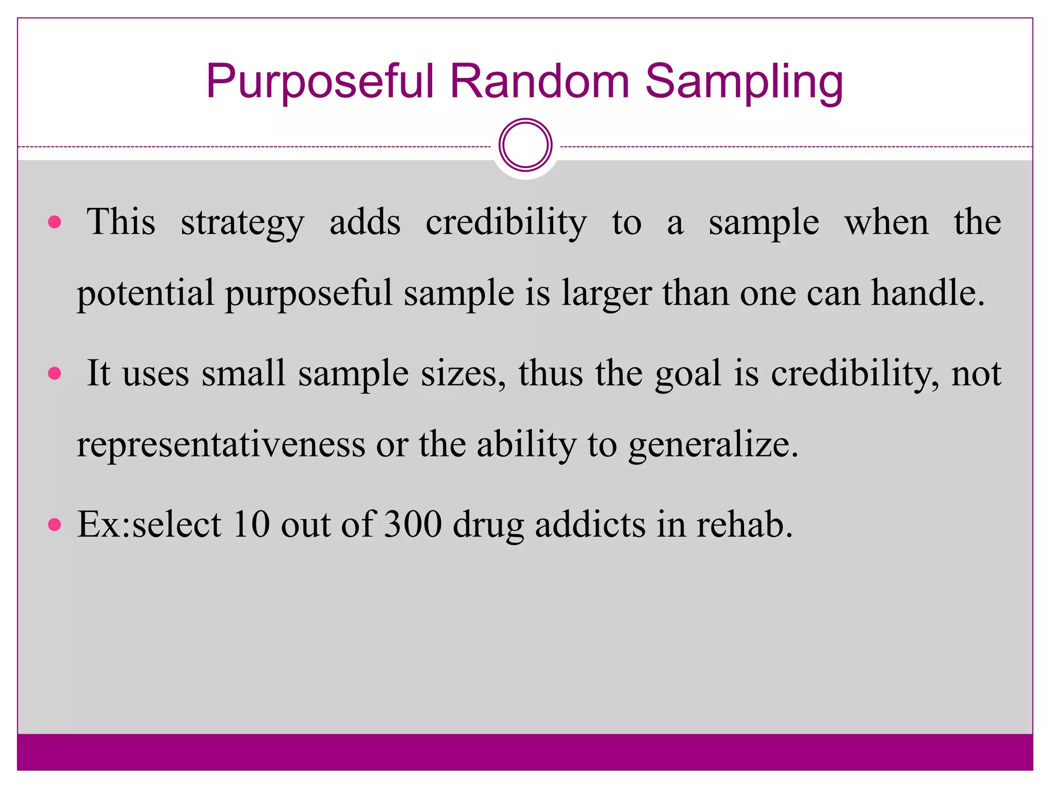 Purposeful Random Sampling
 This strategy adds credibility to a sample when the
potential purposeful sample is larger than one can handle.
 It uses small sample sizes, thus the goal is credibility, not
representativeness or the ability to generalize.
 Ex:select 10 out of 300 drug addicts in rehab.
 