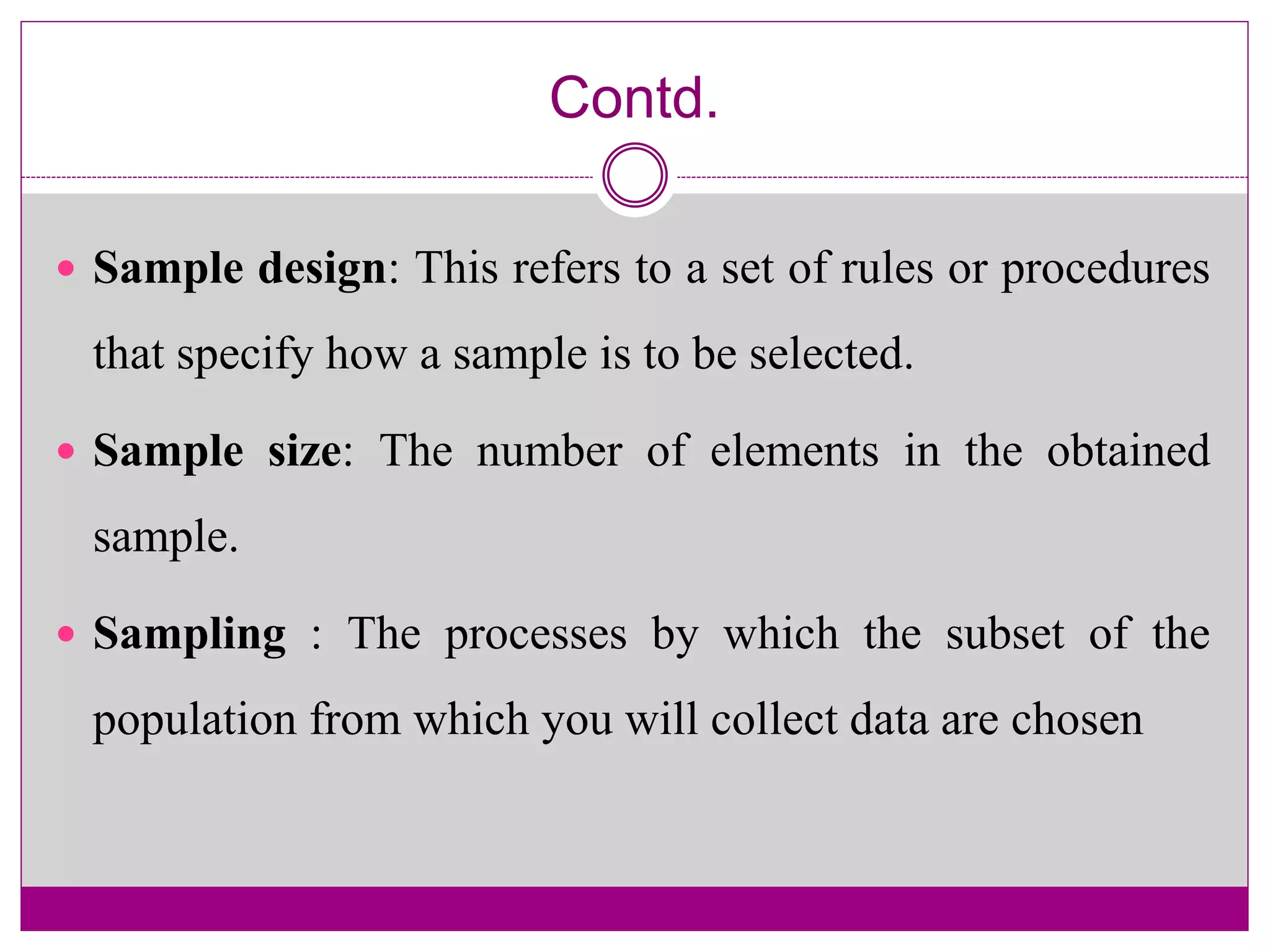 Contd.
 Sample design: This refers to a set of rules or procedures
that specify how a sample is to be selected.
 Sample size: The number of elements in the obtained
sample.
 Sampling : The processes by which the subset of the
population from which you will collect data are chosen
 