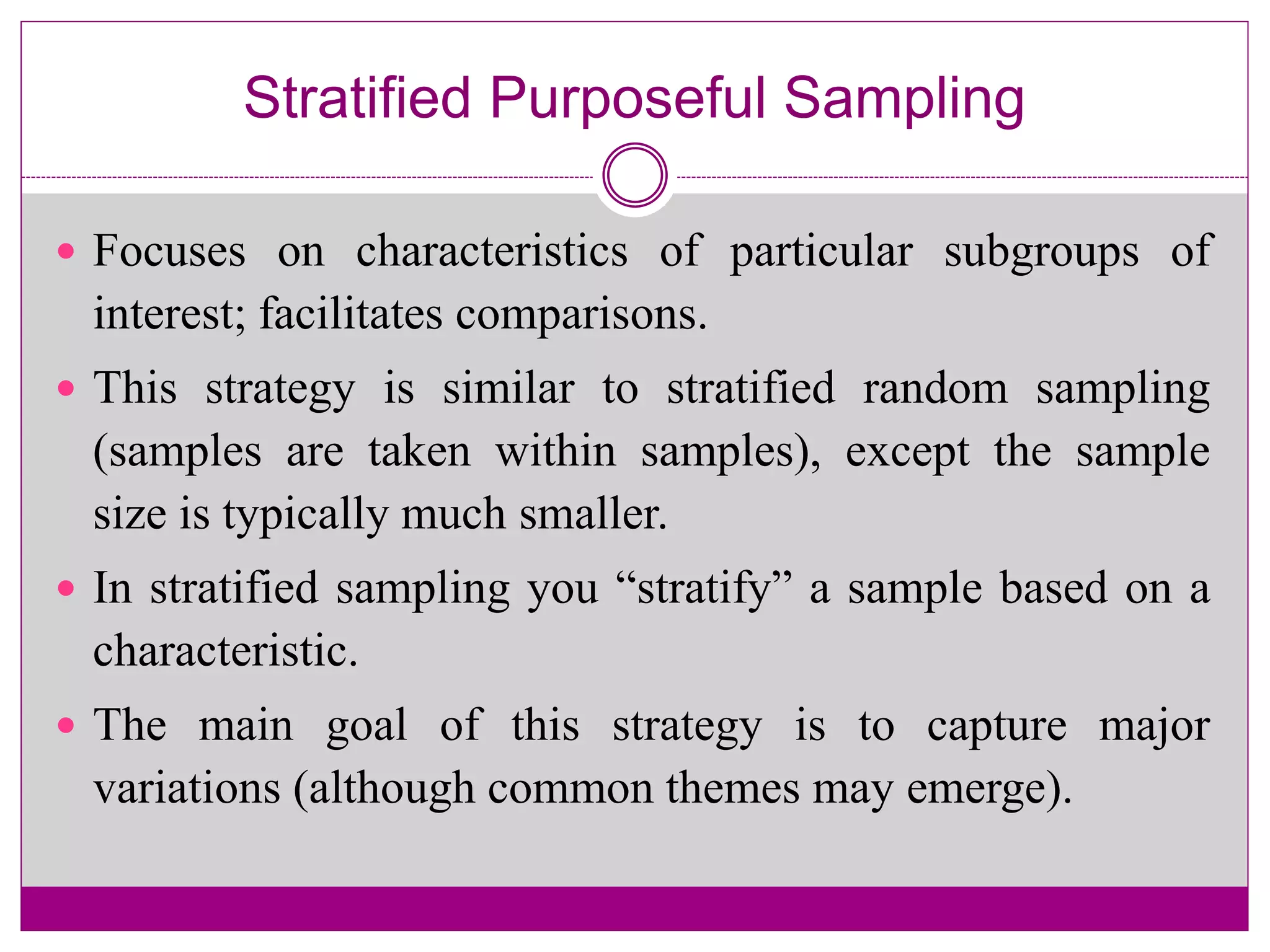 Stratified Purposeful Sampling
 Focuses on characteristics of particular subgroups of
interest; facilitates comparisons.
 This strategy is similar to stratified random sampling
(samples are taken within samples), except the sample
size is typically much smaller.
 In stratified sampling you “stratify” a sample based on a
characteristic.
 The main goal of this strategy is to capture major
variations (although common themes may emerge).
 