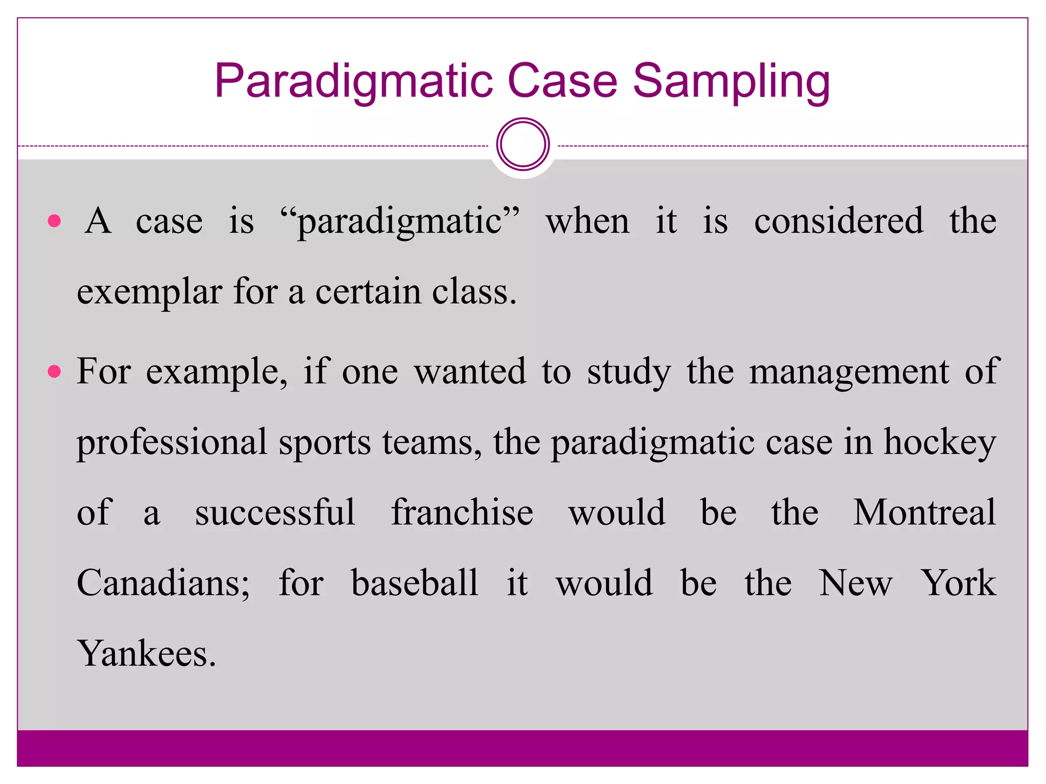 Paradigmatic Case Sampling
 A case is “paradigmatic” when it is considered the
exemplar for a certain class.
 For example, if one wanted to study the management of
professional sports teams, the paradigmatic case in hockey
of a successful franchise would be the Montreal
Canadians; for baseball it would be the New York
Yankees.
 