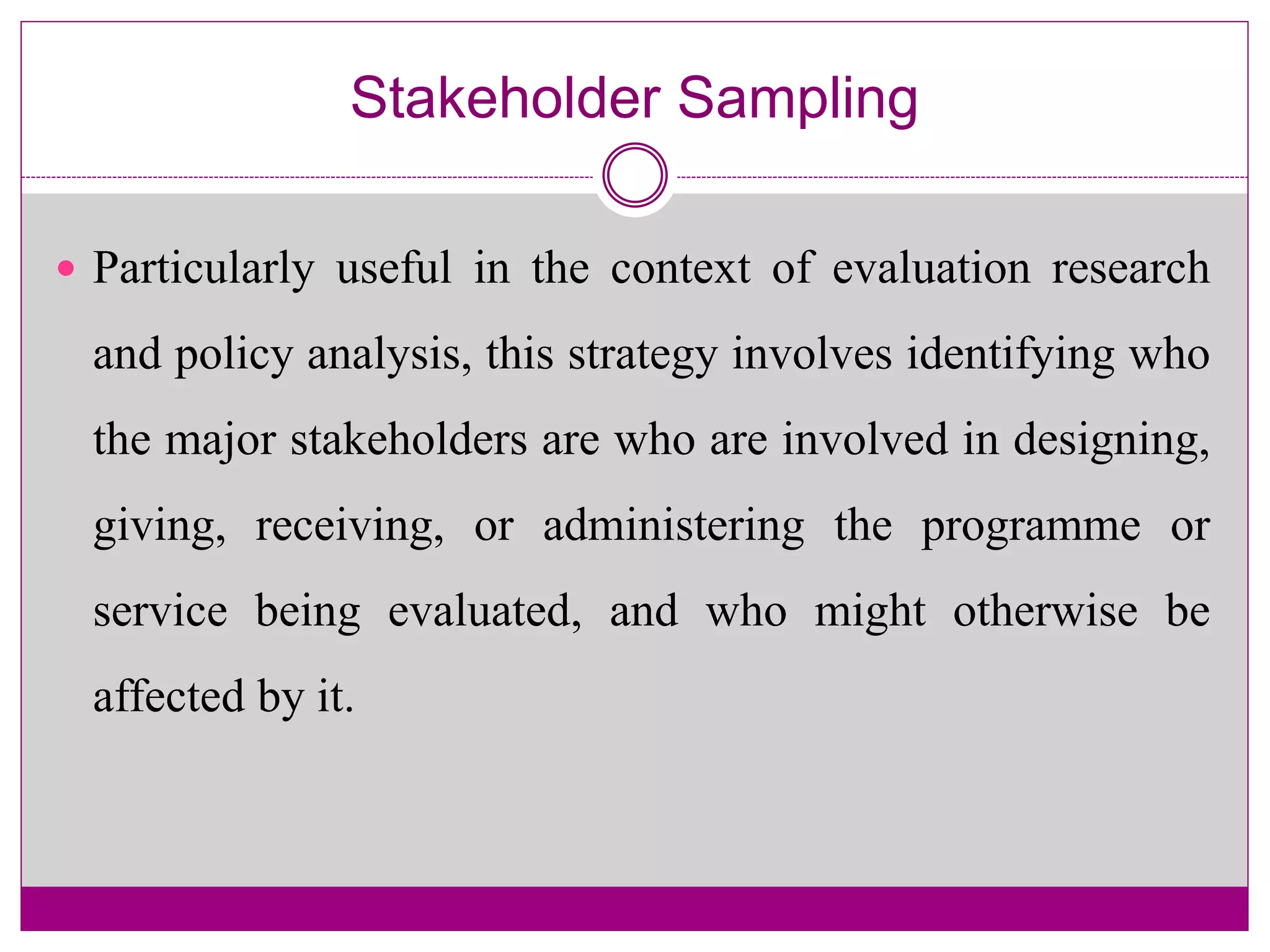 Stakeholder Sampling
 Particularly useful in the context of evaluation research
and policy analysis, this strategy involves identifying who
the major stakeholders are who are involved in designing,
giving, receiving, or administering the programme or
service being evaluated, and who might otherwise be
affected by it.
 