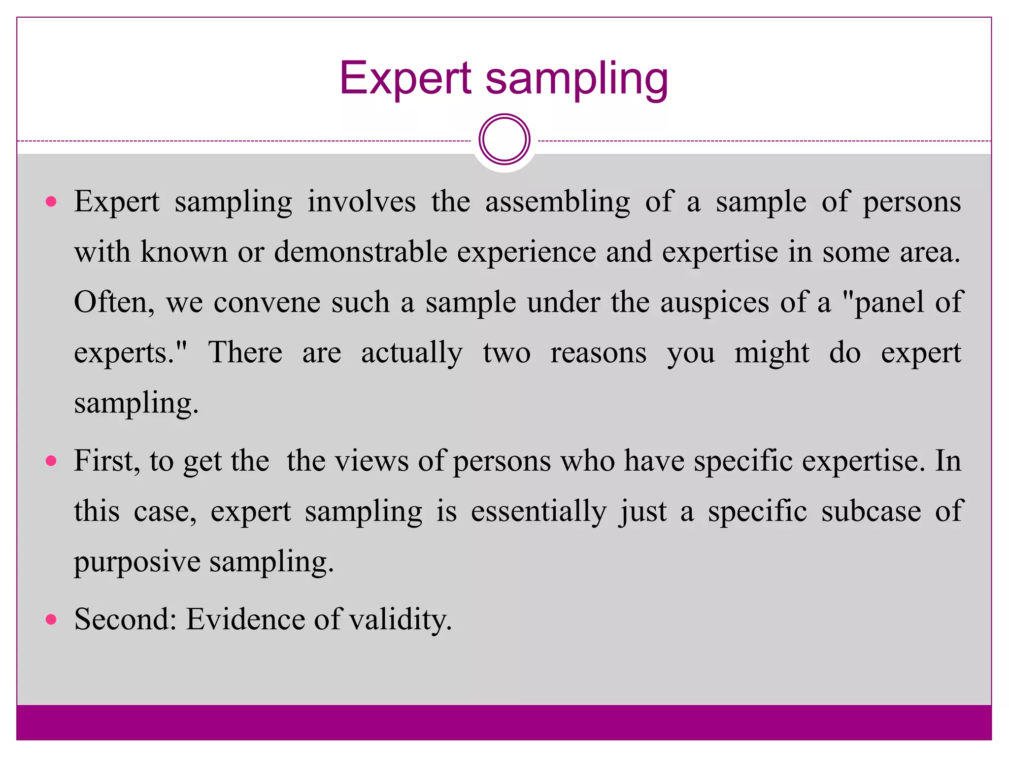 Expert sampling
 Expert sampling involves the assembling of a sample of persons
with known or demonstrable experience and expertise in some area.
Often, we convene such a sample under the auspices of a "panel of
experts." There are actually two reasons you might do expert
sampling.
 First, to get the the views of persons who have specific expertise. In
this case, expert sampling is essentially just a specific subcase of
purposive sampling.
 Second: Evidence of validity.
 