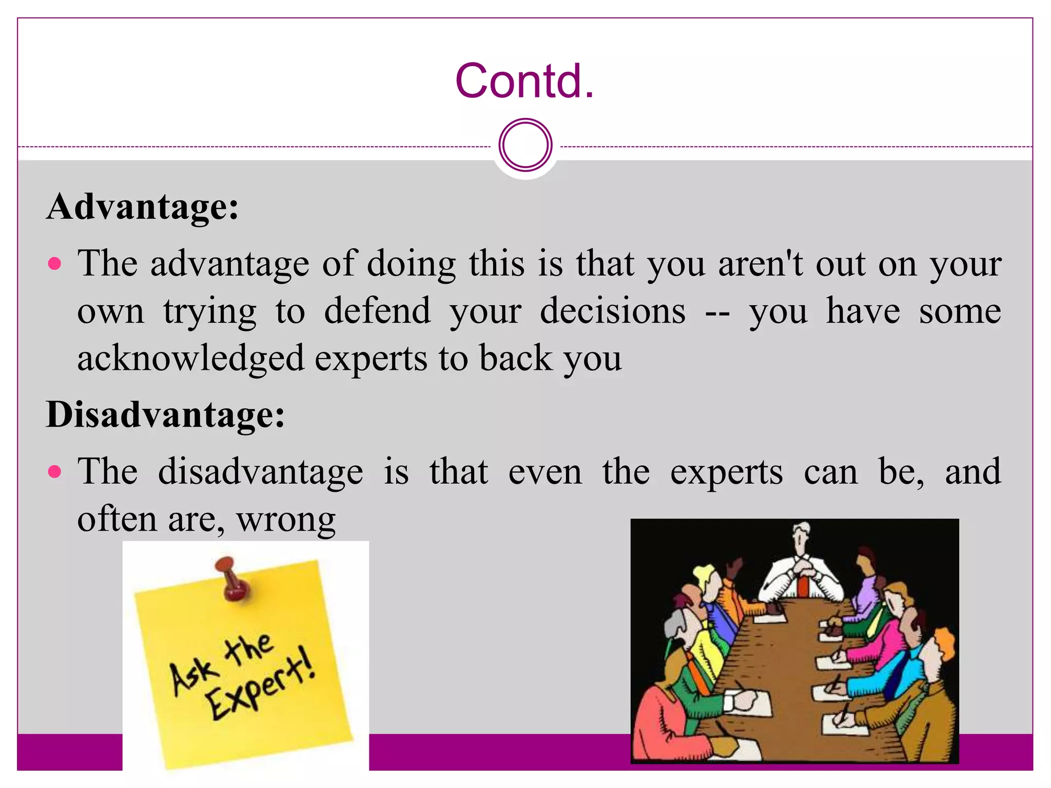 Contd.
Advantage:
 The advantage of doing this is that you aren't out on your
own trying to defend your decisions -- you have some
acknowledged experts to back you
Disadvantage:
 The disadvantage is that even the experts can be, and
often are, wrong
 