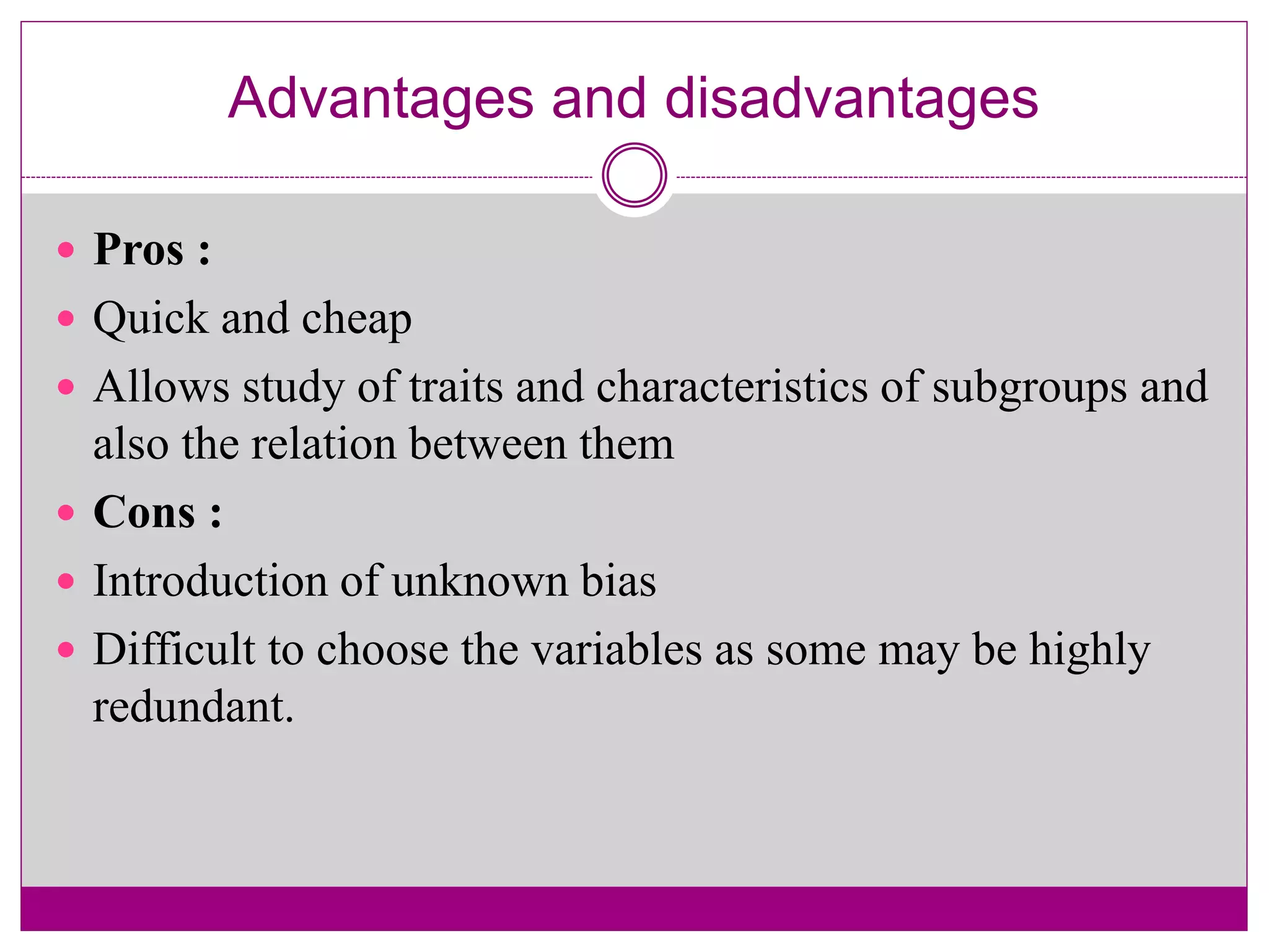 Advantages and disadvantages
 Pros :
 Quick and cheap
 Allows study of traits and characteristics of subgroups and
also the relation between them
 Cons :
 Introduction of unknown bias
 Difficult to choose the variables as some may be highly
redundant.
 