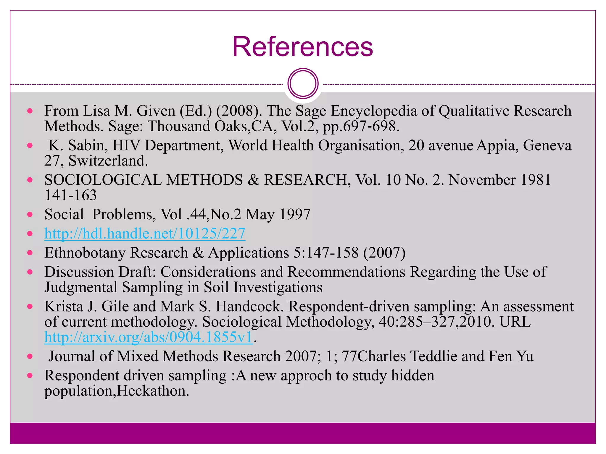 References
 From Lisa M. Given (Ed.) (2008). The Sage Encyclopedia of Qualitative Research
Methods. Sage: Thousand Oaks,CA, Vol.2, pp.697‐698.
 K. Sabin, HIV Department, World Health Organisation, 20 avenueAppia, Geneva
27, Switzerland.
 SOCIOLOGICAL METHODS & RESEARCH, Vol. 10 No. 2. November 1981
141-163
 Social Problems, Vol .44,No.2 May 1997
 http://hdl.handle.net/10125/227
 Ethnobotany Research & Applications 5:147-158 (2007)
 Discussion Draft: Considerations and Recommendations Regarding the Use of
Judgmental Sampling in Soil Investigations
 Krista J. Gile and Mark S. Handcock. Respondent-driven sampling: An assessment
of current methodology. Sociological Methodology, 40:285–327,2010. URL
http://arxiv.org/abs/0904.1855v1.
 Journal of Mixed Methods Research 2007; 1; 77Charles Teddlie and Fen Yu
 Respondent driven sampling :A new approch to study hidden
population,Heckathon.
 
