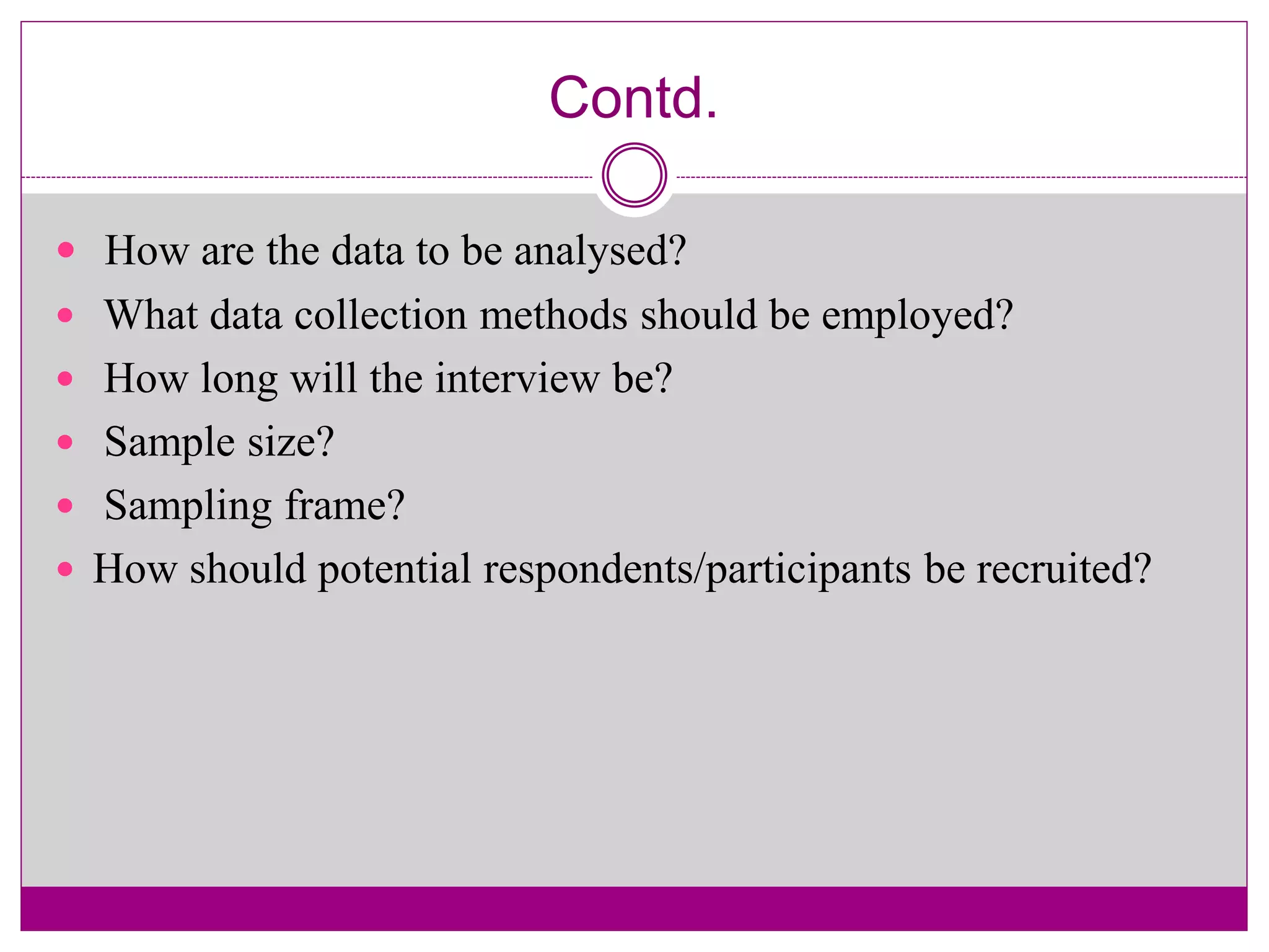 Contd.
 How are the data to be analysed?
 What data collection methods should be employed?
 How long will the interview be?
 Sample size?
 Sampling frame?
 How should potential respondents/participants be recruited?
 