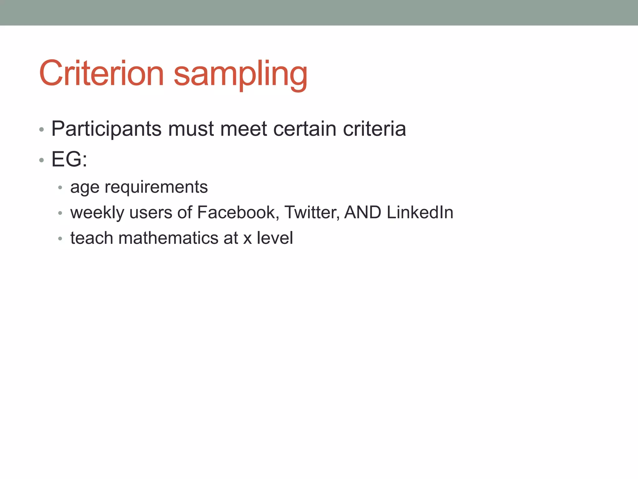 Criterion sampling
• Participants must meet certain criteria
• EG:
• age requirements
• weekly users of Facebook, Twitter, AND LinkedIn
• teach mathematics at x level
 