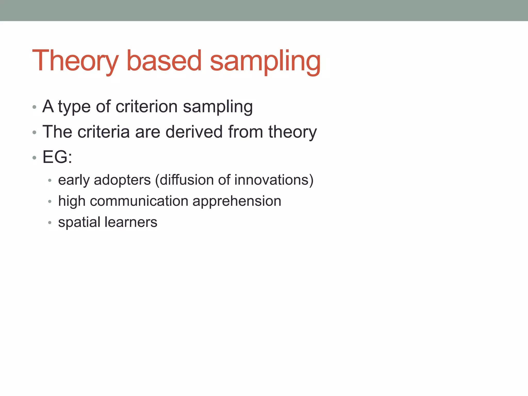 Theory based sampling
• A type of criterion sampling
• The criteria are derived from theory
• EG:
• early adopters (diffusion of innovations)
• high communication apprehension
• spatial learners
 