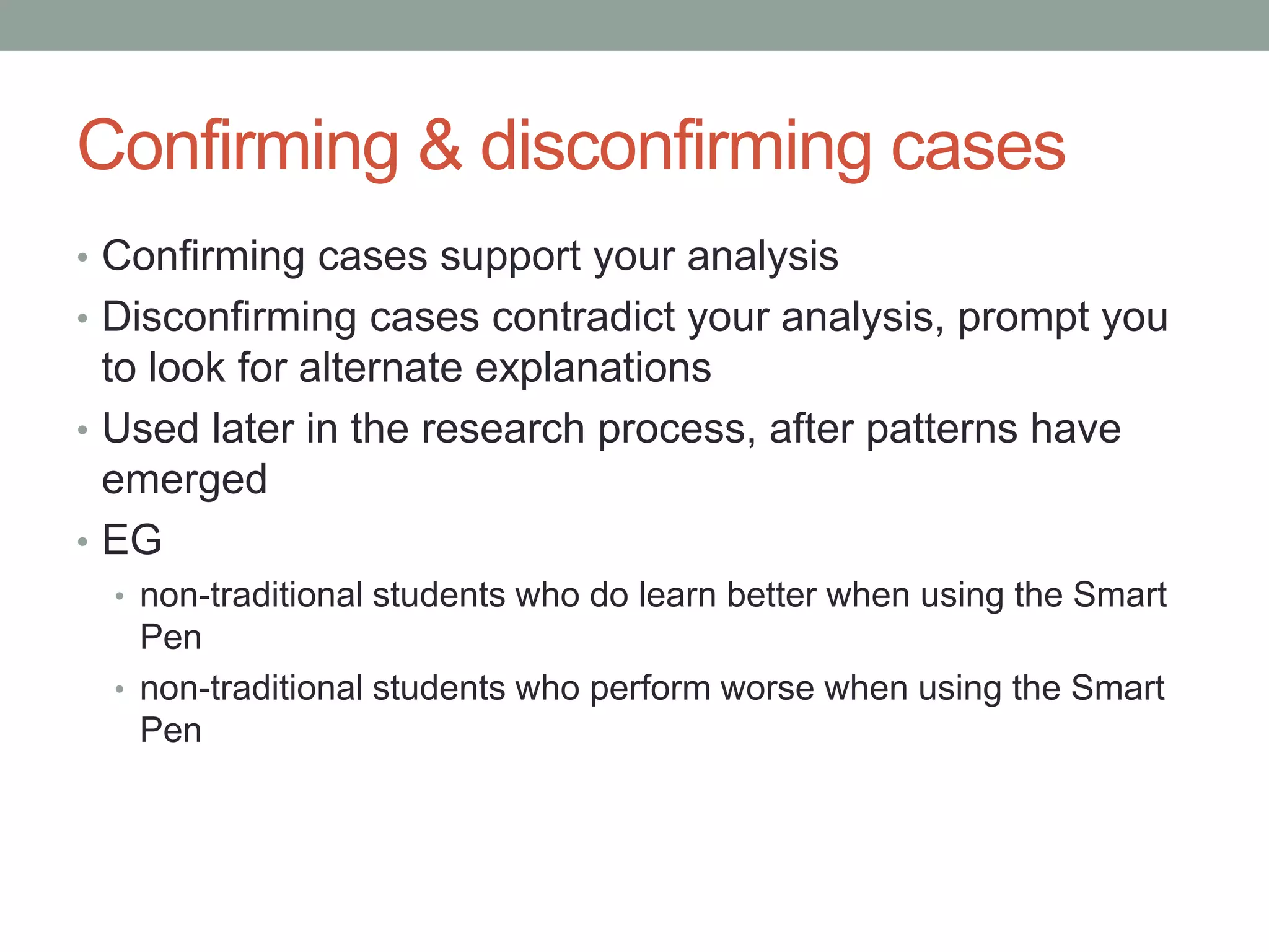 Confirming & disconfirming cases
• Confirming cases support your analysis
• Disconfirming cases contradict your analysis, prompt you
to look for alternate explanations
• Used later in the research process, after patterns have
emerged
• EG
• non-traditional students who do learn better when using the Smart
Pen
• non-traditional students who perform worse when using the Smart
Pen
 