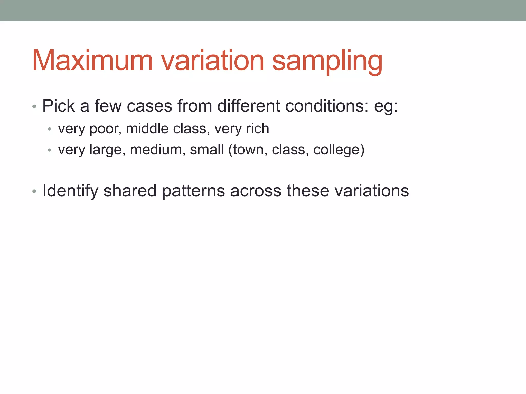 Maximum variation sampling
• Pick a few cases from different conditions: eg:
• very poor, middle class, very rich
• very large, medium, small (town, class, college)
• Identify shared patterns across these variations
 