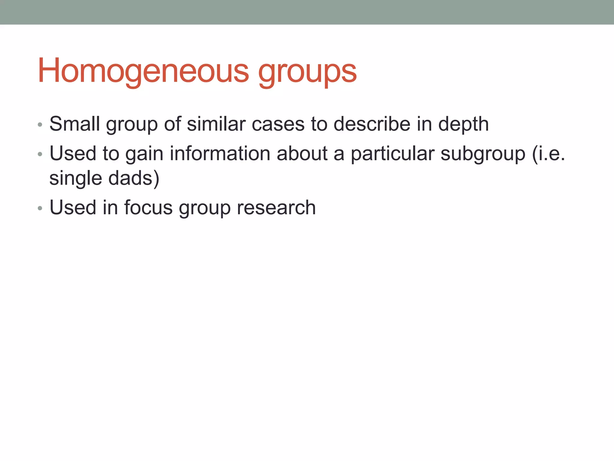 Homogeneous groups
• Small group of similar cases to describe in depth
• Used to gain information about a particular subgroup (i.e.
single dads)
• Used in focus group research
 