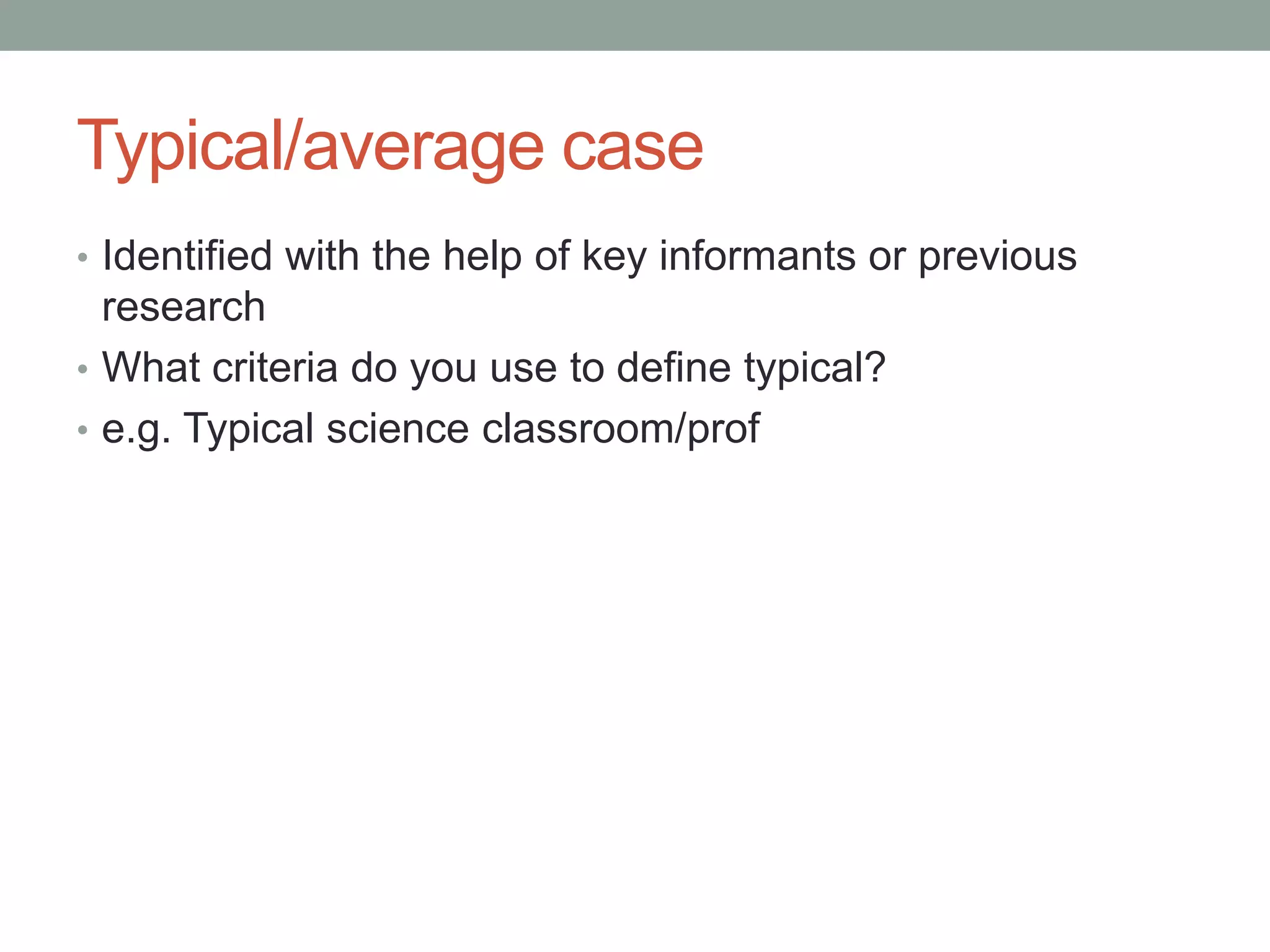 Typical/average case
• Identified with the help of key informants or previous
research
• What criteria do you use to define typical?
• e.g. Typical science classroom/prof
 