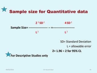 Sample size for Quantitative data

                          Z 2 SD 2                     4 SD 2
      Sample Size= ------------------- -- =----------------------
                          L2                           L2

                                                      SD= Standard Deviation
                                                           L = allowable error
                                                Z= 1.96 ≈ 2 for 95% CL
      For Descriptive Studies only



09/03/2010                          Dr. Kusum Gaur                          16
 