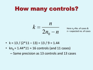 How many controls?

                             n
                  k                     Here n0=No. of cases &
                        2n0 n           n = expected no. of cases




• k = 13 / (2*11 – 13) = 13 / 9 = 1.44
• kn0 = 1.44*11 ≈ 16 controls (and 11 cases)
   – Same precision as 13 controls and 13 cases
 