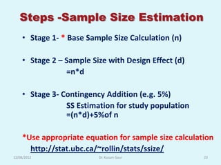 Steps -Sample Size Estimation
    • Stage 1- * Base Sample Size Calculation (n)

    • Stage 2 – Sample Size with Design Effect (d)
                =n*d

    • Stage 3- Contingency Addition (e.g. 5%)
                SS Estimation for study population
                =(n*d)+5%of n

    *Use appropriate equation for sample size calculation
      http://stat.ubc.ca/~rollin/stats/ssize/
12/08/2012               Dr. Kusum Gaur               23
 
