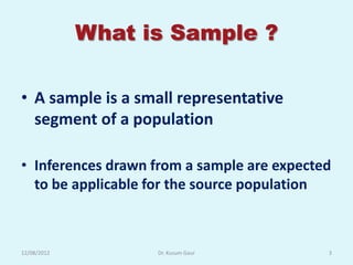 What is Sample ?

• A sample is a small representative
  segment of a population

• Inferences drawn from a sample are expected
  to be applicable for the source population



12/08/2012         Dr. Kusum Gaur           3
 