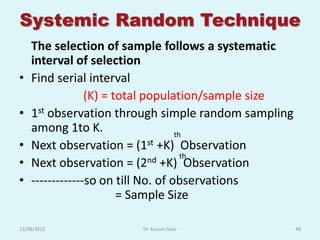Systemic Random Technique
    The selection of sample follows a systematic
    interval of selection
•   Find serial interval
                 (K) = total population/sample size
•   1st observation through simple random sampling
    among 1to K.                    th
•   Next observation = (1st +K) Observation
•   Next observation = (2     nd +K) thObservation
•   -------------so on till No. of observations
                        = Sample Size

12/08/2012              Dr. Kusum Gaur                48
 