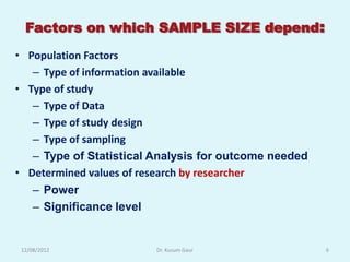 Factors on which SAMPLE SIZE depend:
• Population Factors
   – Type of information available
• Type of study
   – Type of Data
   – Type of study design
   – Type of sampling
   – Type of Statistical Analysis for outcome needed
• Determined values of research by researcher
   – Power
   – Significance level


 12/08/2012              Dr. Kusum Gaur                6
 