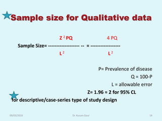 Sample size for Qualitative data

                          Z 2 PQ                      4 PQ
      Sample Size= ------------------- -- = ------------------
                          L2                           L2

                                         P= Prevalence of disease
                                                        Q = 100-P
                                               L = allowable error
                                    Z= 1.96 ≈ 2 for 95% CL
 for descriptive/case-series type of study design

09/03/2010                         Dr. Kusum Gaur                14
 