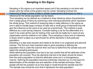 Sampling in Six Sigma  Sampling in Six sigma is an important aspect and if the sampling is not done with proper care the whole of the project may be ruined. Sampling involves the measuring of large number of data in simple measurement techniques so that a inference for the whole population can be drawn. Thus sampling can be defined as a method to draw inference about characteristics from a large group of items by examining a few individual elements which represent the whole group. This method of analyzing data is really effective in Six sigma as one is able to handle large numbers of data with a small group of elements that will give the inference to the users to be used as a benchmark. This method is quite effective as a cost saving measure. Consider testing a car for the aftermaths of a crash if we crash all the cars for testing it the cost will not really be in reach of any organization and the method is not viable. Thus sampling is done and an inference is drawn which is taken as a benchmark for all the elements in that particular population. Sampling is a step wise process and needs to be done in an organized and planned manner. The first and most important step to good sampling is defining the population that is under the scanner then one has to determine the sample size and select the sampling techniques. While defining the population one has to be very careful that all the attributes of the population are covered. Thus the elements that are to be taken should be drawn from the entire population so that the attributes come out in a homogeneous manner. Defining the population becomes extremely important as it is the basis for determination of the sample size and selection of the sample technique. Many people will ask the question as to how large or small should the sample size be? The Sample size should be such that it represents the total population. 