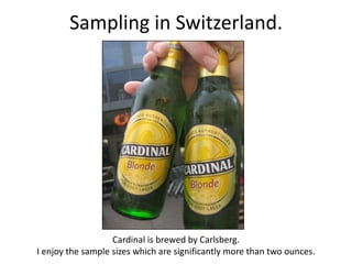 Sampling in Switzerland.




                   Cardinal is brewed by Carlsberg.
I enjoy the sample sizes which are significantly more than two ounces.
 