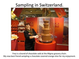 Sampling in Switzerland.
Frey is a brand of chocolate sold at the Migros grocery chain.
My new best friend sampling a chocolate covered orange slice for my enjoyment.
 