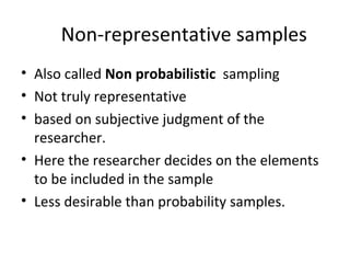 Non-representative samples
• Also called Non probabilistic sampling
• Not truly representative
• based on subjective judgment of the
researcher.
• Here the researcher decides on the elements
to be included in the sample
• Less desirable than probability samples.
 