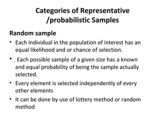 Categories of Representative
/probabilistic Samples
Random sample
• Each individual in the population of interest has an
equal likelihood and or chance of selection.
• Each possible sample of a given size has a known
and equal probability of being the sample actually
selected.
• Every element is selected independently of every
other elements
• It can be done by use of lottery method or random
method
 