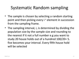 Systematic Random sampling
• The sample is chosen by selecting a random starting
point and then picking every i th
element in succession
from the sampling frame.
• The sampling interval, i, is determined by dividing the
population size by the sample size and rounding to
the nearest if it not a full number e.g you want to
study 20 house holds out of a hundred 100/20= 5.
five becomes your interval. Every fifth house hold
will be selected
05/07/14 15
 