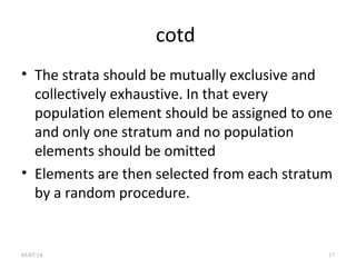 cotd
• The strata should be mutually exclusive and
collectively exhaustive. In that every
population element should be assigned to one
and only one stratum and no population
elements should be omitted
• Elements are then selected from each stratum
by a random procedure.
05/07/14 17
 