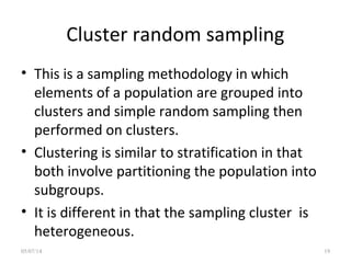 Cluster random sampling
• This is a sampling methodology in which
elements of a population are grouped into
clusters and simple random sampling then
performed on clusters.
• Clustering is similar to stratification in that
both involve partitioning the population into
subgroups.
• It is different in that the sampling cluster is
heterogeneous.
05/07/14 19
 