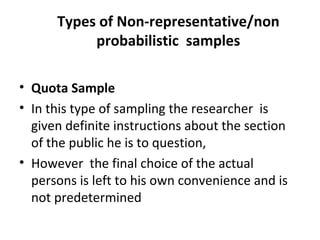 Types of Non-representative/non
probabilistic samples
• Quota Sample
• In this type of sampling the researcher is
given definite instructions about the section
of the public he is to question,
• However the final choice of the actual
persons is left to his own convenience and is
not predetermined
 
