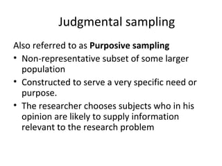 Judgmental sampling
Also referred to as Purposive sampling
• Non-representative subset of some larger
population
• Constructed to serve a very specific need or
purpose.
• The researcher chooses subjects who in his
opinion are likely to supply information
relevant to the research problem
 