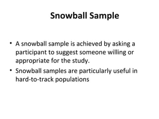 Snowball Sample
• A snowball sample is achieved by asking a
participant to suggest someone willing or
appropriate for the study.
• Snowball samples are particularly useful in
hard-to-track populations
 