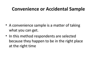 Convenience or Accidental Sample
• A convenience sample is a matter of taking
what you can get.
• In this method respondents are selected
because they happen to be in the right place
at the right time
 