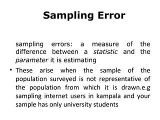 Sampling Error
sampling errors: a measure of the
difference between a statistic and the
parameter it is estimating
• These arise when the sample of the
population surveyed is not representative of
the population from which it is drawn.e.g
sampling internet users in kampala and your
sample has only university students
 
