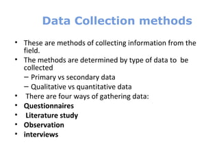 Data Collection methods
• These are methods of collecting information from the
field.
• The methods are determined by type of data to be
collected
– Primary vs secondary data
– Qualitative vs quantitative data
• There are four ways of gathering data:
• Questionnaires
• Literature study
• Observation
• interviews
 