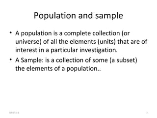 Population and sample
• A population is a complete collection (or
universe) of all the elements (units) that are of
interest in a particular investigation.
• A Sample: is a collection of some (a subset)
the elements of a population..
05/07/14 3
 