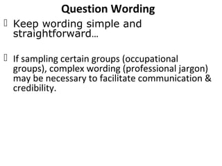 Question Wording
 Keep wording simple and
straightforward…
 If sampling certain groups (occupational
groups), complex wording (professional jargon)
may be necessary to facilitate communication &
credibility.
 