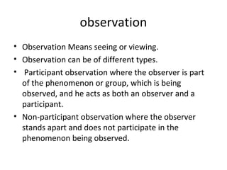 observation
• Observation Means seeing or viewing.
• Observation can be of different types.
• Participant observation where the observer is part
of the phenomenon or group, which is being
observed, and he acts as both an observer and a
participant.
• Non-participant observation where the observer
stands apart and does not participate in the
phenomenon being observed.
 