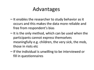 Advantages
– It enables the researcher to study behavior as it
occurs and this makes the data more reliable and
free from respondent’s bias
– It is the only method, which can be used when the
participants cannot express themselves
meaningfully e.g. children, the very sick, the mob,
those in riots etc
– If the individual is unwilling to be interviewed or
fill in questionnaires
 