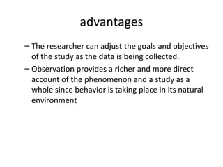 advantages
– The researcher can adjust the goals and objectives
of the study as the data is being collected.
– Observation provides a richer and more direct
account of the phenomenon and a study as a
whole since behavior is taking place in its natural
environment
 
