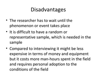 Disadvantages
• The researcher has to wait until the
phenomenon or event takes place
• It is difficult to have a random or
representative sample, which is needed in the
sample
• Compared to interviewing it might be less
expensive in terms of money and equipment
but it costs more man-hours spent in the field
and requires personal adoption to the
conditions of the field
 