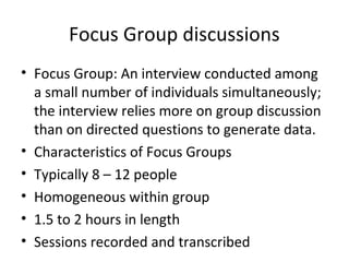 Focus Group discussions
• Focus Group: An interview conducted among
a small number of individuals simultaneously;
the interview relies more on group discussion
than on directed questions to generate data.
• Characteristics of Focus Groups
• Typically 8 – 12 people
• Homogeneous within group
• 1.5 to 2 hours in length
• Sessions recorded and transcribed
 