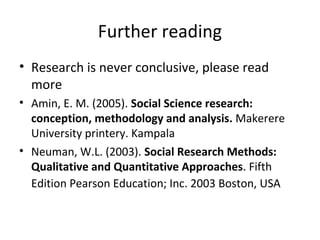 Further reading
• Research is never conclusive, please read
more
• Amin, E. M. (2005). Social Science research:
conception, methodology and analysis. Makerere
University printery. Kampala
• Neuman, W.L. (2003). Social Research Methods:
Qualitative and Quantitative Approaches. Fifth
Edition Pearson Education; Inc. 2003 Boston, USA
 