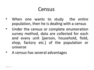 Census
• When one wants to study the entire
population, then he is dealing with a census
• Under the census or complete enumeration
survey method, data are collected for each
and every unit [person, household, field,
shop, factory etc.] of the population or
universe
• A census has several advantages
05/07/14 5
 