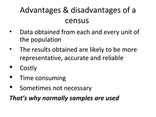 Advantages & disadvantages of a
census
• Data obtained from each and every unit of
the population
• The results obtained are likely to be more
representative, accurate and reliable
 Costly
 Time consuming
 Sometimes not necessary
That’s why normally samples are used
 