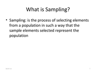 What is Sampling?
• Sampling: is the process of selecting elements
from a population in such a way that the
sample elements selected represent the
population
05/07/14 7
 