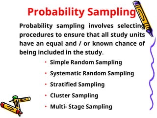 Probability Sampling
Probability sampling involves selecting
procedures to ensure that all study units
have an equal and / or known chance of
being included in the study.
• Simple Random Sampling
• Systematic Random Sampling
• Stratified Sampling
• Cluster Sampling
• Multi- Stage Sampling
 